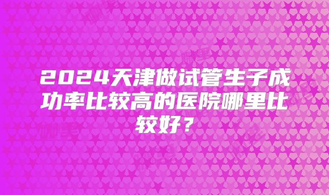2024天津做试管生子成功率比较高的医院哪里比较好？