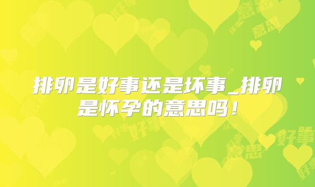 排卵是好事还是坏事_排卵是怀孕的意思吗！
