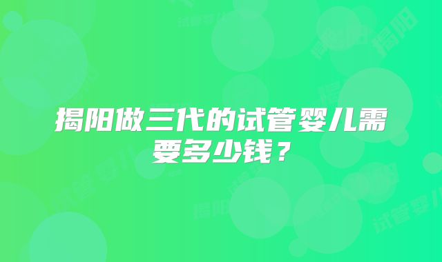 揭阳做三代的试管婴儿需要多少钱？