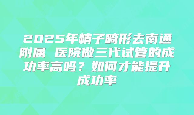 2025年精子畸形去南通附属 医院做三代试管的成功率高吗？如何才能提升成功率