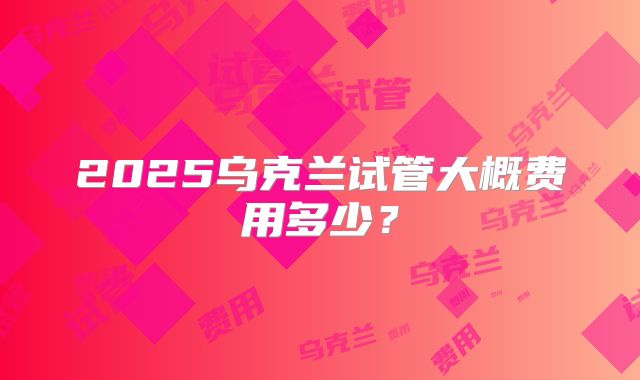 2025乌克兰试管大概费用多少?