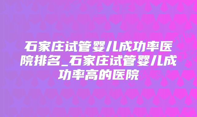石家庄试管婴儿成功率医院排名_石家庄试管婴儿成功率高的医院