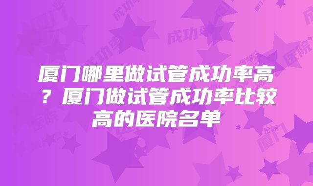 厦门哪里做试管成功率高?厦门做试管成功率比较高的医院名单