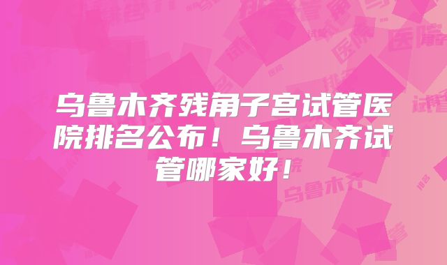 乌鲁木齐残角子宫试管医院排名公布!乌鲁木齐试管哪家好!