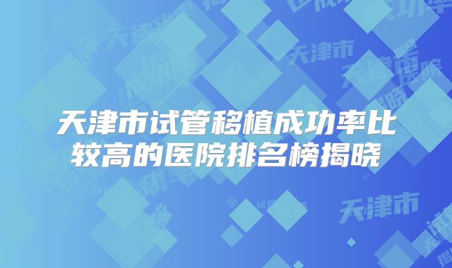天津市试管移植成功率比较高的医院排名榜揭晓