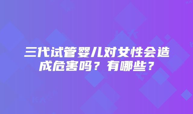 三代试管婴儿对女性会造成危害吗？有哪些？