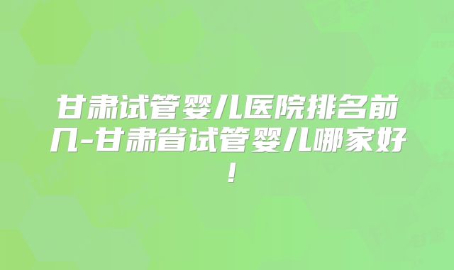甘肃试管婴儿医院排名前几-甘肃省试管婴儿哪家好！