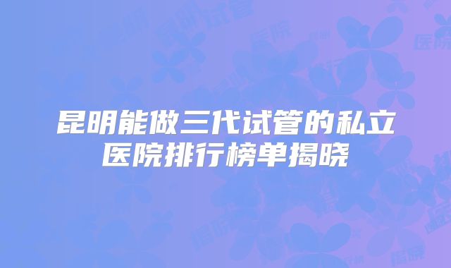 昆明能做三代试管的私立医院排行榜单揭晓