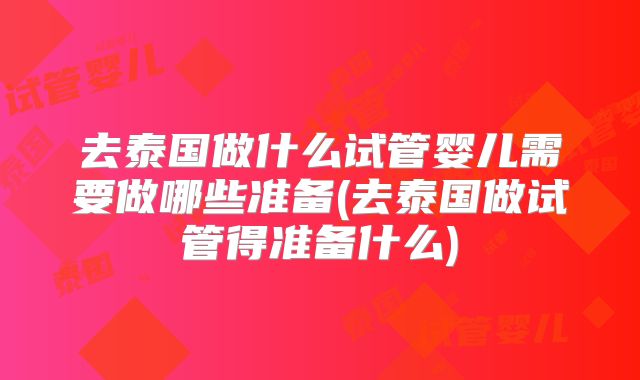 去泰国做什么试管婴儿需要做哪些准备(去泰国做试管得准备什么)