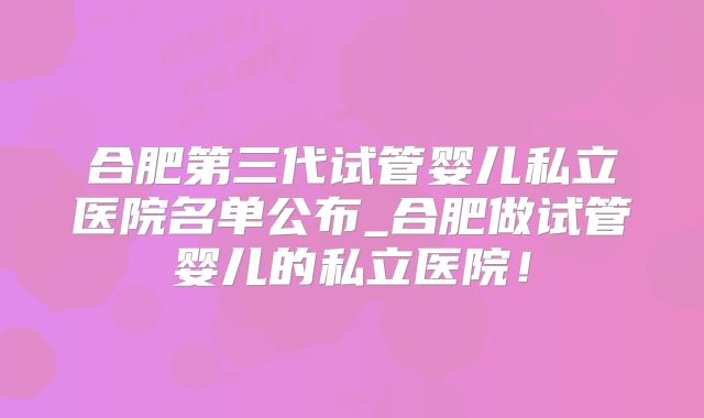 合肥第三代试管婴儿私立医院名单公布_合肥做试管婴儿的私立医院!