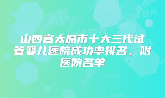 山西省太原市十大三代试管婴儿医院成功率排名，附医院名单
