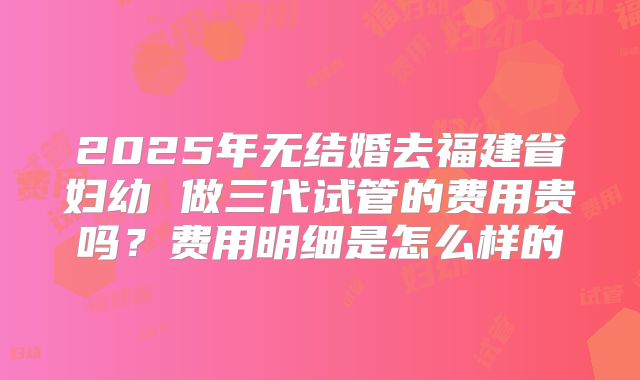 2025年无结婚去福建省妇幼 做三代试管的费用贵吗?费用明细是怎么样的