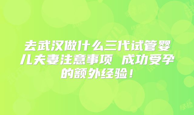 去武汉做什么三代试管婴儿夫妻注意事项 成功受孕的额外经验！