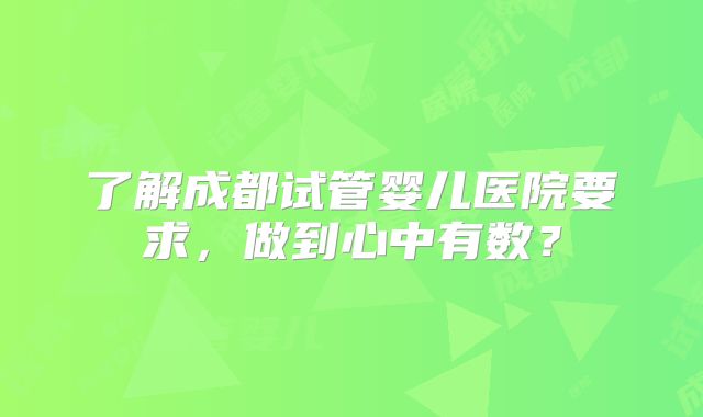 了解成都试管婴儿医院要求,做到心中有数?