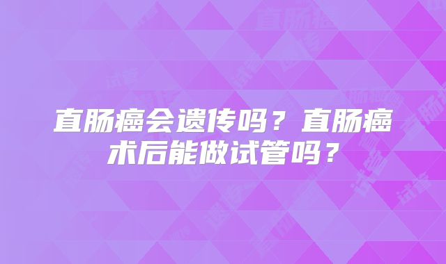 直肠癌会遗传吗?直肠癌术后能做试管吗?