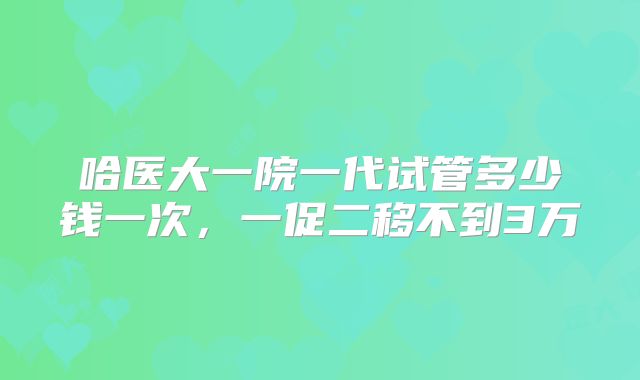 哈医大一院一代试管多少钱一次，一促二移不到3万