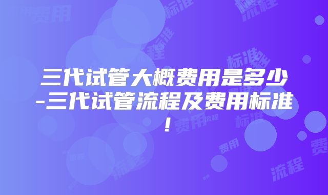 三代试管大概费用是多少-三代试管流程及费用标准！