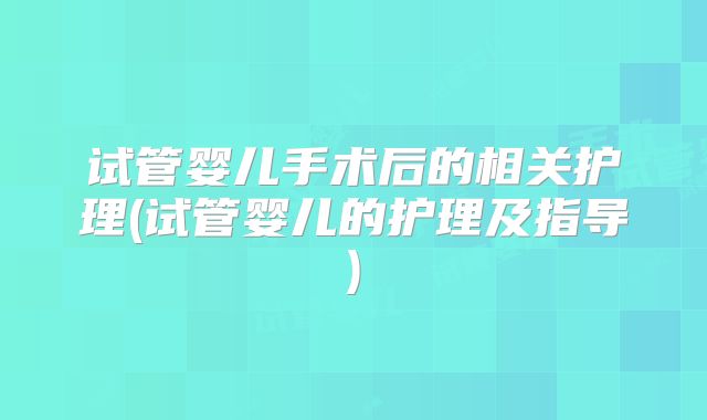 试管婴儿手术后的相关护理(试管婴儿的护理及指导)