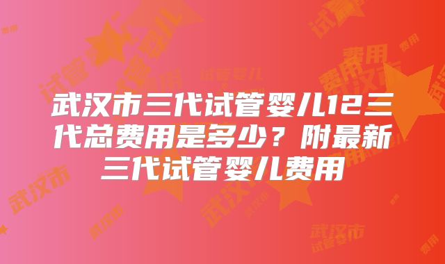 武汉市三代试管婴儿12三代总费用是多少？附最新三代试管婴儿费用