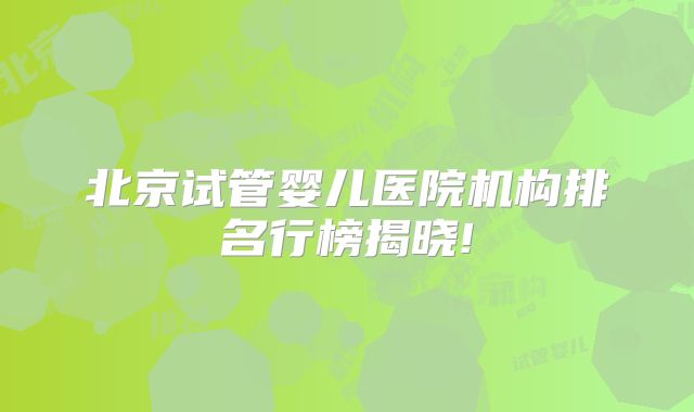北京试管婴儿医院机构排名行榜揭晓!