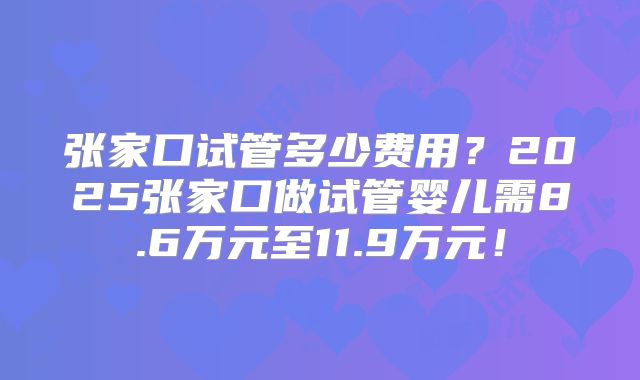 张家口试管多少费用?2025张家口做试管婴儿需8.6万元至11.9万元!