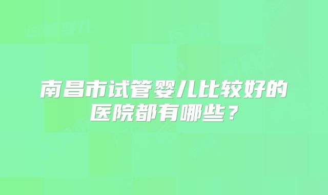 南昌市试管婴儿比较好的医院都有哪些？