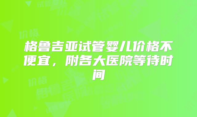 格鲁吉亚试管婴儿价格不便宜，附各大医院等待时间