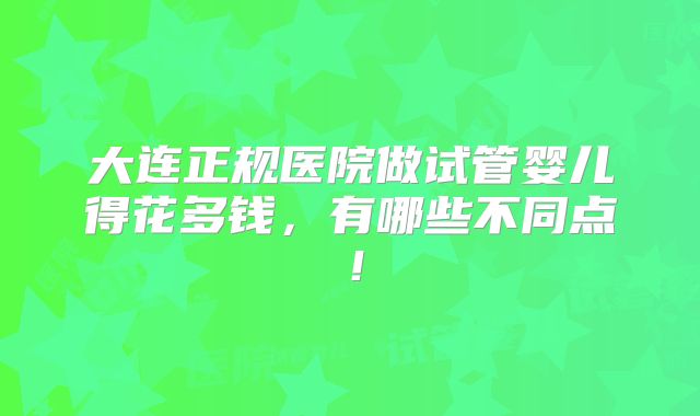大连正规医院做试管婴儿得花多钱,有哪些不同点!