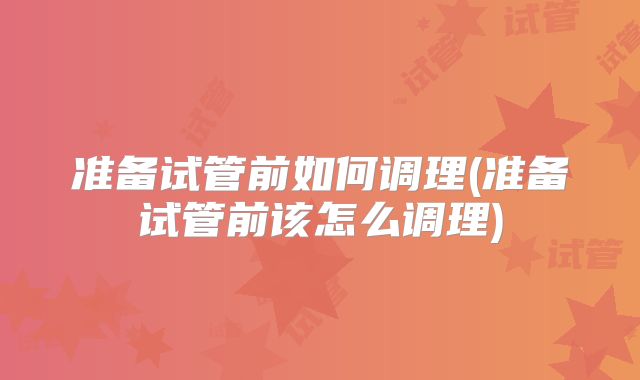 准备试管前如何调理(准备试管前该怎么调理)