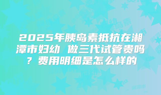 2025年胰岛素抵抗在湘潭市妇幼 做三代试管贵吗?费用明细是怎么样的