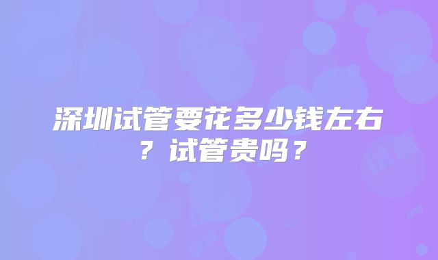 深圳试管要花多少钱左右?试管贵吗?