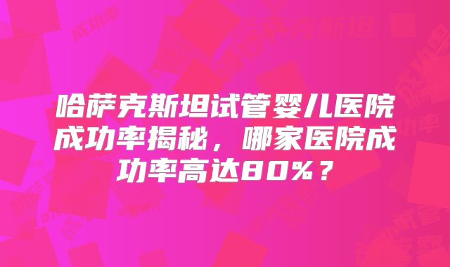 哈萨克斯坦试管婴儿医院成功率揭秘，哪家医院成功率高达80%？