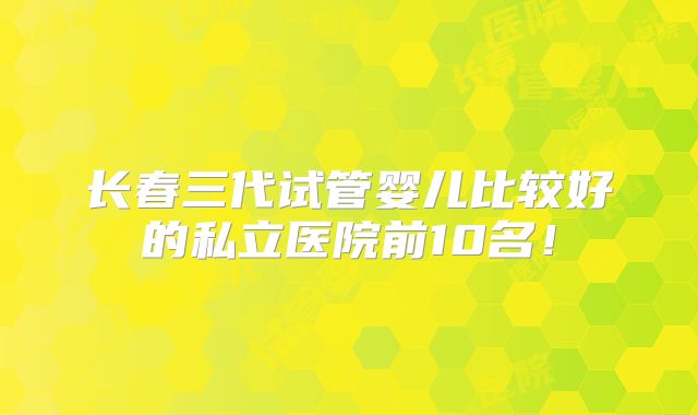长春三代试管婴儿比较好的私立医院前10名！