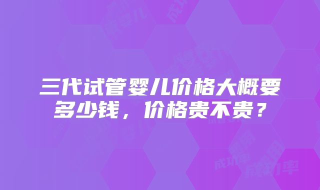 三代试管婴儿价格大概要多少钱，价格贵不贵？