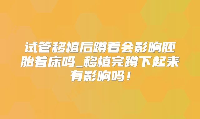 试管移植后蹲着会影响胚胎着床吗_移植完蹲下起来有影响吗！