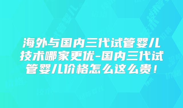 海外与国内三代试管婴儿技术哪家更优-国内三代试管婴儿价格怎么这么贵！