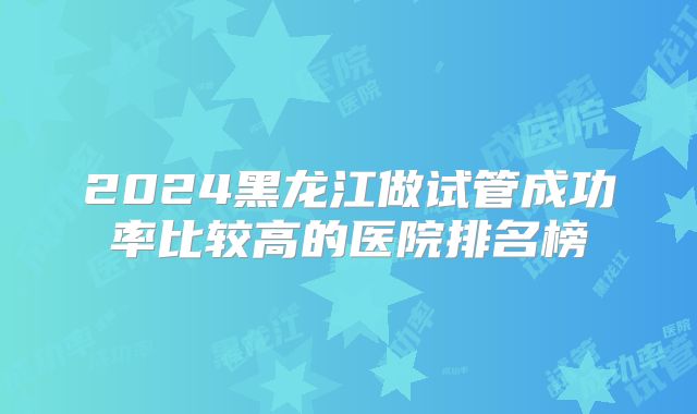 2024黑龙江做试管成功率比较高的医院排名榜