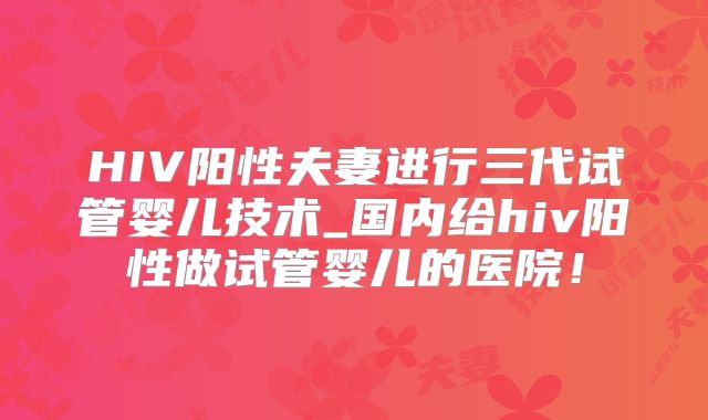 HIV阳性夫妻进行三代试管婴儿技术_国内给hiv阳性做试管婴儿的医院！