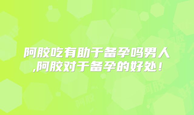 阿胶吃有助于备孕吗男人,阿胶对于备孕的好处！