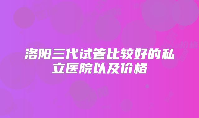 洛阳三代试管比较好的私立医院以及价格