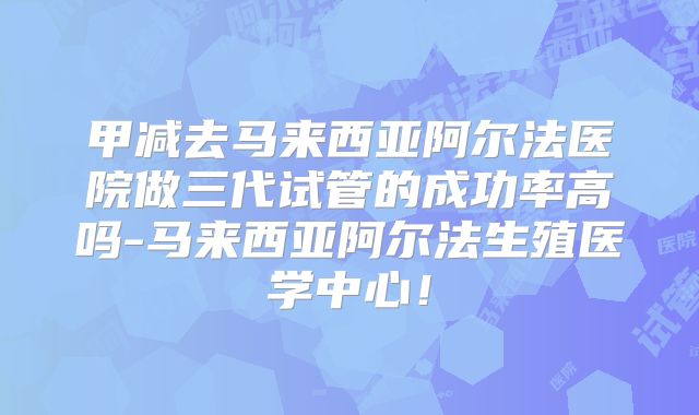 甲减去马来西亚阿尔法医院做三代试管的成功率高吗-马来西亚阿尔法生殖医学中心!