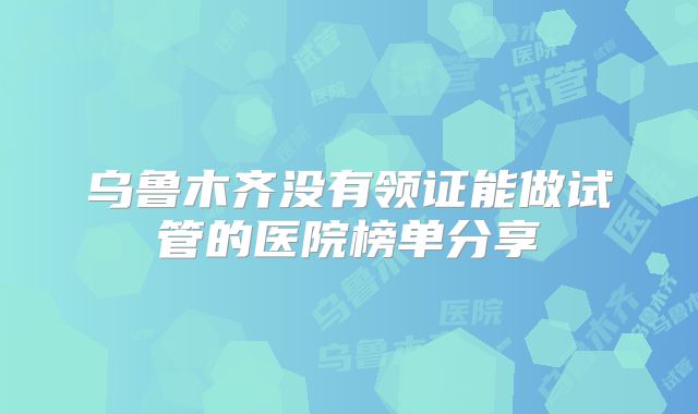 乌鲁木齐没有领证能做试管的医院榜单分享