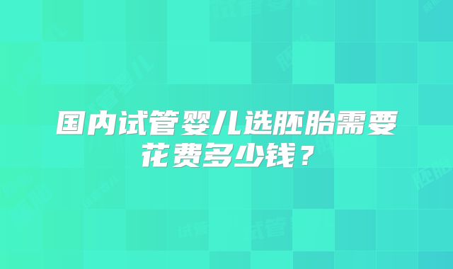 国内试管婴儿选胚胎需要花费多少钱？