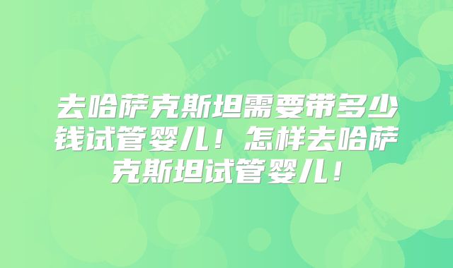 去哈萨克斯坦需要带多少钱试管婴儿!怎样去哈萨克斯坦试管婴儿!