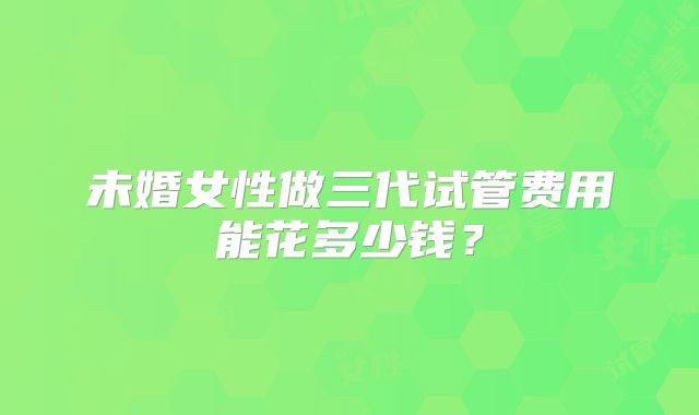 未婚女性做三代试管费用能花多少钱？