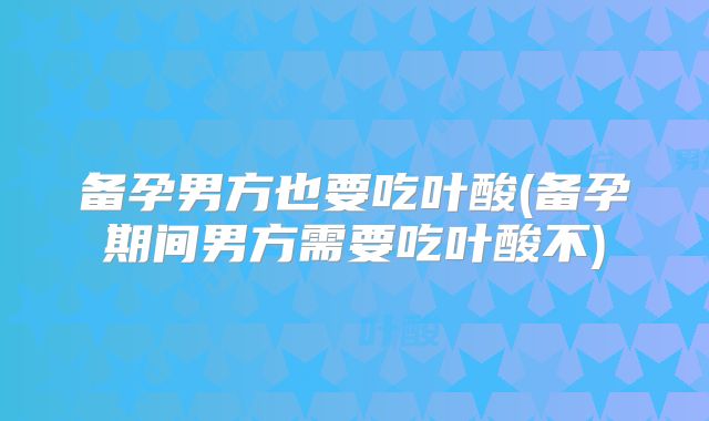 备孕男方也要吃叶酸(备孕期间男方需要吃叶酸不)