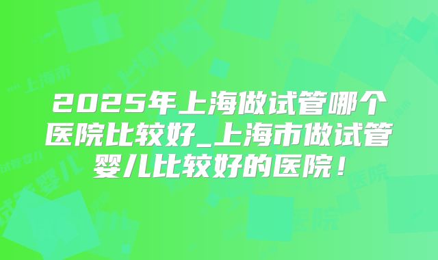 2025年上海做试管哪个医院比较好_上海市做试管婴儿比较好的医院!