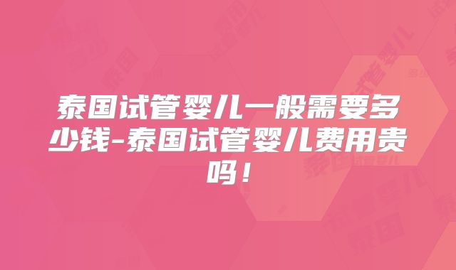 泰国试管婴儿一般需要多少钱-泰国试管婴儿费用贵吗!