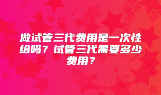 做试管三代费用是一次性给吗？试管三代需要多少费用？