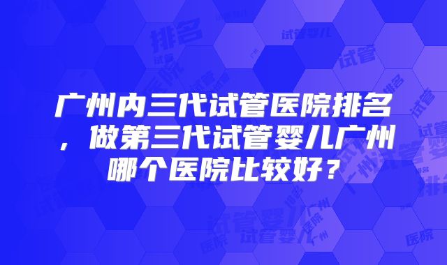广州内三代试管医院排名，做第三代试管婴儿广州哪个医院比较好？